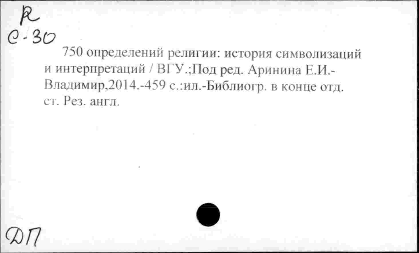 ﻿750 определений религии: история символизаций и интерпретаций / ВГУ.;Под ред. Аринина Е.И.-Владимир.2014.-459 с.:ил.-Библиогр. в конце отд. ст. Рез. англ.